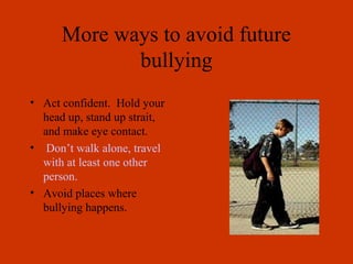 More ways to avoid future
bullying
• Act confident. Hold your
head up, stand up strait,
and make eye contact.
• Don’t walk alone, travel
with at least one other
person.
• Avoid places where
bullying happens.
 