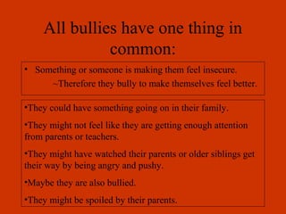 All bullies have one thing in
common:
• Something or someone is making them feel insecure.
~Therefore they bully to make themselves feel better.
•They could have something going on in their family.
•They might not feel like they are getting enough attention
from parents or teachers.
•They might have watched their parents or older siblings get
their way by being angry and pushy.
•Maybe they are also bullied.
•They might be spoiled by their parents.
 