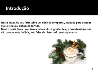 Neste Trabalho vou falar sobre uma bebida composta , indicada para pessoas
mais velhas ou convalescentes.
Dentro deste tema , vou também falar dos ingredientes , e dos utensílios que
vão compor esta bebida , vou falar da historia do seu surgimento .

1

 