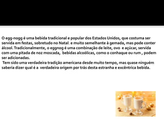 O egg-nogg é uma bebida tradicional e popular dos Estados Unidos, que costuma ser
servida em festas, sobretudo no Natal. e muito semelhante à gemada, mas pode conter
álcool. Tradicionalmente, o eggnog é uma combinação de leite, ovo e açúcar, servida
com uma pitada de noz moscada, bebidas alcoólicas, como o conhaque ou rum , podem
ser adicionadas.
Tem sido uma verdadeira tradição americana desde muito tempo, mas quase ninguém
saberia dizer qual é a verdadeira origem por trás desta estranha e excêntrica bebida.

 