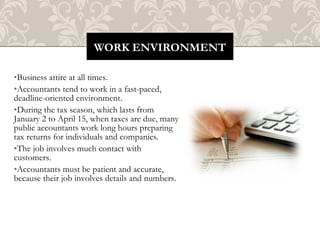 WORK ENVIRONMENT

•Business attire at all times.
•Accountants tend to work in a fast-paced,
deadline-oriented environment.
•During the tax season, which lasts from
January 2 to April 15, when taxes are due, many
public accountants work long hours preparing
tax returns for individuals and companies.
•The job involves much contact with
customers.
•Accountants must be patient and accurate,
because their job involves details and numbers.
 