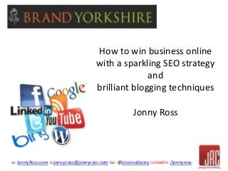 How to win business online 
with a sparkling SEO strategy 
and 
brilliant blogging techniques 
Jonny Ross 
w: JonnyRoss.com e:jonny.ross@jonnyross.com tw: @jrconsultancy LinkedIn: /jonnyross 
 
