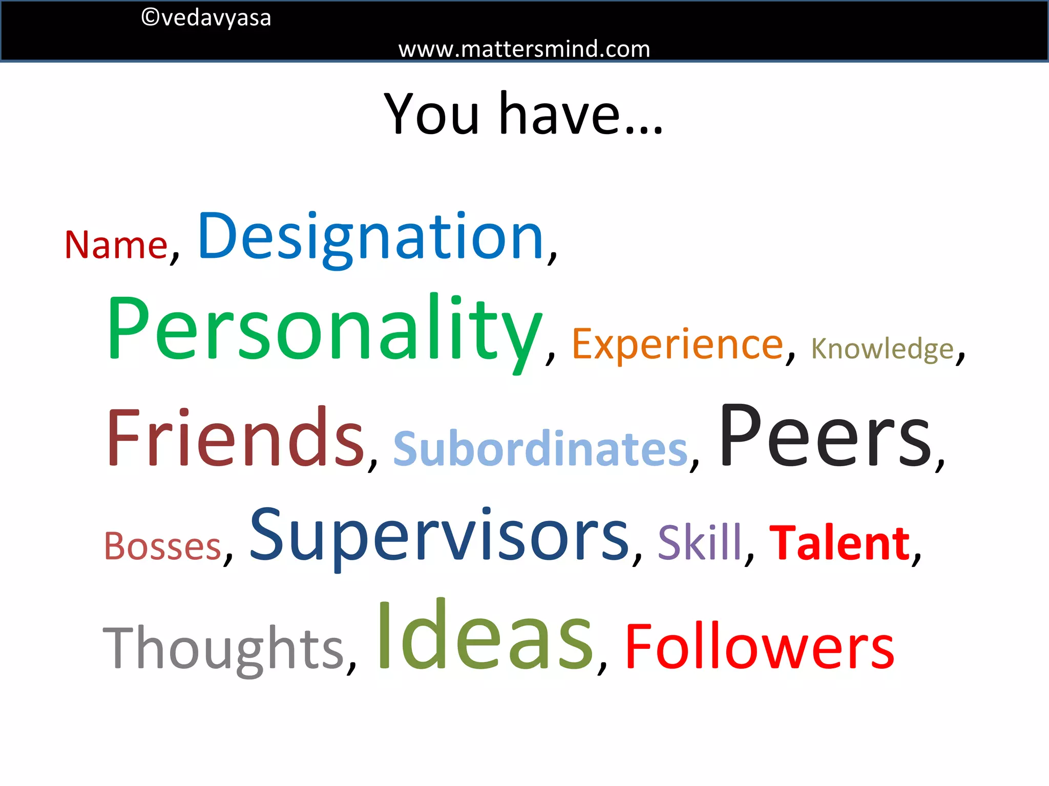 You have… Name ,  Designation ,  Personality ,  Experience ,  Knowledge ,  Friends ,  Subordinates ,  Peers ,  Bosses ,  Supervisors ,  Skill ,  Talent ,  Thoughts ,  Ideas ,   Followers 