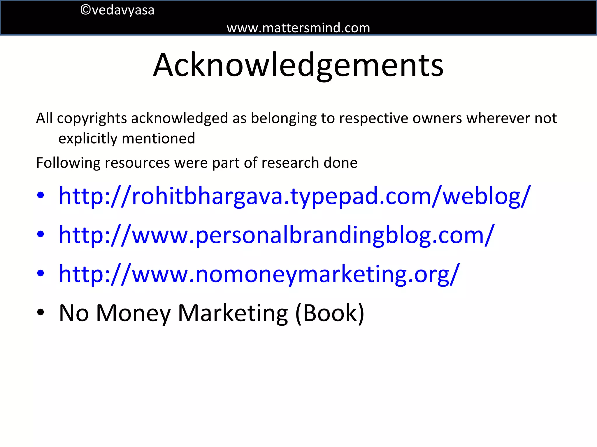 Acknowledgements All copyrights acknowledged as belonging to respective owners wherever not explicitly mentioned Following resources were part of research done http://rohitbhargava.typepad.com/weblog/ http://www.personalbrandingblog.com/ http://www.nomoneymarketing.org/ No Money Marketing (Book) 