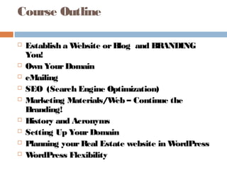 Course Outline

   Establish a Website or Blog and BRANDING
    You!
   Own Your Domain
   eMailing
   SEO (Search Engine Optimization)
   Marketing Materials/W – Continue the
                           eb
    Branding!
   History and Acronyms
   Setting Up Your Domain
   Planning your Real Estate website in WordPress
   W ordPress Flexibility
 