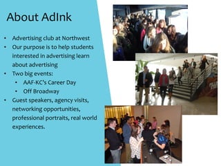 About	AdInk
• Advertising	club	at	Northwest	
• Our	purpose	is	to	help	students	
interested	in	advertising	learn			
about	advertising	
• Two	big	events:	
• AAF-KC’s	Career	Day	
• Off	Broadway	
• Guest	speakers,	agency	visits,	
networking	opportunities,	
professional	portraits,	real	world	
experiences.	
 