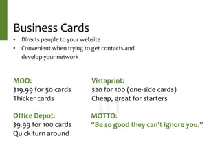 Business	Cards
• Directs	people	to	your	website	
• Convenient	when	trying	to	get	contacts	and	
develop	your	network
MOO:	
$19.99	for	50	cards	
Thicker	cards	
Vistaprint:	
$20	for	100	(one-side	cards)	
Cheap,	great	for	starters	
Office	Depot:	
$9.99	for	100	cards	
Quick	turn	around	
MOTTO:	
“Be	so	good	they	can’t	ignore	you.”
 