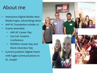 About	me
• Interactive	Digital	Media:	New	
Media	major,	Advertising	minor	
• AAF-KC	foundation	scholar	x2	
• Events	attended:	
• AAF-KC	Career	Day	
• Gas	Can	Creative			
Conference	
• NWMSU	Career	Day	and															
Mock	Interview	Day	
• Current	position:	Digital	Intern	
with	Eagle	Communications	in			
St.	Joseph	
 