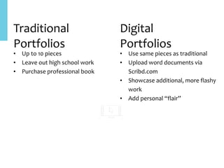 Traditional	
Portfolios
• Up	to	10	pieces	
• Leave	out	high	school	work	
• Purchase	professional	book	
Digital	
Portfolios
• Use	same	pieces	as	traditional	
• Upload	word	documents	via	
Scribd.com	
• Showcase	additional,	more	flashy	
work	
• Add	personal	“flair”
 
