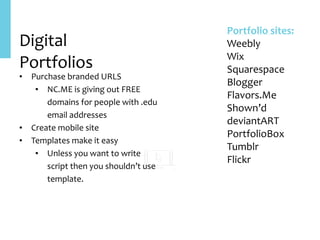Digital	
Portfolios
• Purchase	branded	URLS	
• NC.ME	is	giving	out	FREE	
domains	for	people	with	.edu	
email	addresses	
• Create	mobile	site	
• Templates	make	it	easy	
• Unless	you	want	to	write	
script	then	you	shouldn’t	use	
template.
Portfolio	sites:	
Weebly	
Wix	
Squarespace	
Blogger	
Flavors.Me	
Shown’d	
deviantART	
PortfolioBox	
Tumblr	
Flickr
 