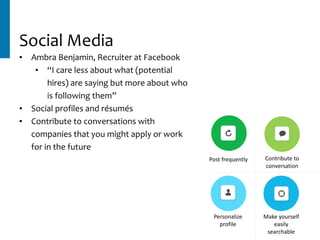 Contribute	to	
conversation
Personalize	
profile
Make	yourself	
easily	
searchable
Social	Media
• Ambra	Benjamin,	Recruiter	at	Facebook	
• “I	care	less	about	what	(potential	
hires)	are	saying	but	more	about	who	
is	following	them”	
• Social	profiles	and	résumés	
• Contribute	to	conversations	with	
companies	that	you	might	apply	or	work	
for	in	the	future
Post	frequently
 