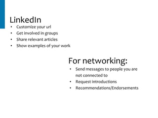 LinkedIn
• Customize	your	url	
• Get	involved	in	groups	
• Share	relevant	articles	
• Show	examples	of	your	work
• Send	messages	to	people	you	are	
not	connected	to	
• Request	introductions	
• Recommendations/Endorsements
For	networking:
 
