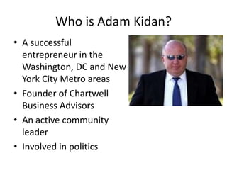 Who is Adam Kidan?
• A successful
entrepreneur in the
Washington, DC and New
York City Metro areas
• Founder of Chartwell
Business Advisors
• An active community
leader
• Involved in politics

 