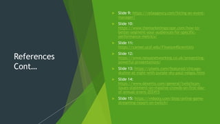 References
Cont…
 Slide 9: https://velaagency.com/hiring-an-event-
manager/
 Slide 10:
https://www.themarketingscope.com/how-to-
better-segment-your-audiences-for-specific-
performance-metrics/
 Slide 11:
https://career.ucsf.edu/Finance4Scientists
 Slide 12:
https://www.nexusnetworking.co.uk/presenting-
powerful-presentations/
 Slide 13: https://pixels.com/featured/chicago-
skyline-at-night-with-purple-sky-paul-velgos.html
 Slide 14:
https://www.dexerto.com/general/twitchcon-
issues-statement-on-massive-crowds-on-first-day-
of-annual-event-202415
 Slide 15: https://vidooly.com/blog/online-game-
streaming-report-on-twitch/
 