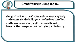 Brand Yourself! Jump the Q…
Our goal at Jump the Q is to assist you strategically
and systematically build your professional profile …
and leverage your authentic personal brand to
become the recognized authority in your industry.
 