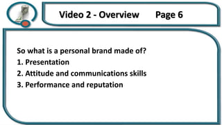 Video 2 - Overview Page 6
So what is a personal brand made of?
1. Presentation
2. Attitude and communications skills
3. Performance and reputation
 