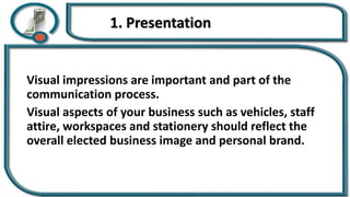 1. Presentation
Visual impressions are important and part of the
communication process.
Visual aspects of your business such as vehicles, staff
attire, workspaces and stationery should reflect the
overall elected business image and personal brand.
 