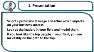 1. Presentation
Select a professional image and attire which impacts
on your business success.
Look at the leaders in your field and model them.
If you look like the top people in your field, you are
inevitably on the path to the top.
 