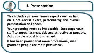 1. Presentation
This includes personal image aspects such as hair,
nails, oral and skin care, personal hygiene, overall
presentation and shoes.
Your grooming must be impeccable. Encourage your
staff to appear as neat, tidy and attractive as possible.
Act as a role model in this regard.
It has been proven that more professional, well
groomed people are more persuasive.
 