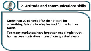 2. Attitude and communications skills
More than 70 percent of us do not care for
advertising. We are looking instead for the human
touch.
Too many marketers have forgotten one simple truth -
human communication is one of our greatest needs.
 