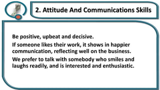 2. Attitude And Communications Skills
Be positive, upbeat and decisive.
If someone likes their work, it shows in happier
communication, reflecting well on the business.
We prefer to talk with somebody who smiles and
laughs readily, and is interested and enthusiastic.
 