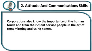 2. Attitude And Communications Skills
Corporations also know the importance of the human
touch and train their client service people in the art of
remembering and using names.
 