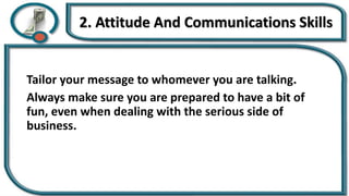 2. Attitude And Communications Skills
Tailor your message to whomever you are talking.
Always make sure you are prepared to have a bit of
fun, even when dealing with the serious side of
business.
 
