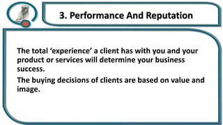 3. Performance And Reputation
The total ‘experience’ a client has with you and your
product or services will determine your business
success.
The buying decisions of clients are based on value and
image.
 