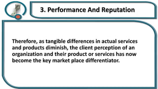 3. Performance And Reputation
Therefore, as tangible differences in actual services
and products diminish, the client perception of an
organization and their product or services has now
become the key market place differentiator.
 