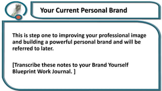 Your Current Personal Brand
This is step one to improving your professional image
and building a powerful personal brand and will be
referred to later.
[Transcribe these notes to your Brand Yourself
Blueprint Work Journal. ]
 