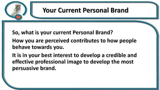 Your Current Personal Brand
So, what is your current Personal Brand?
How you are perceived contributes to how people
behave towards you.
It is in your best interest to develop a credible and
effective professional image to develop the most
persuasive brand.
 