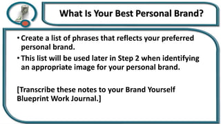 What Is Your Best Personal Brand?
• Create a list of phrases that reflects your preferred
personal brand.
• This list will be used later in Step 2 when identifying
an appropriate image for your personal brand.
[Transcribe these notes to your Brand Yourself
Blueprint Work Journal.]
 