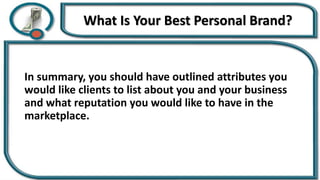 What Is Your Best Personal Brand?
In summary, you should have outlined attributes you
would like clients to list about you and your business
and what reputation you would like to have in the
marketplace.
 