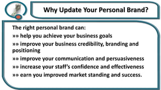 Why Update Your Personal Brand?
The right personal brand can:
»» help you achieve your business goals
»» improve your business credibility, branding and
positioning
»» improve your communication and persuasiveness
»» increase your staff’s confidence and effectiveness
»» earn you improved market standing and success.
 