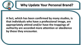 Why Update Your Personal Brand?
A fact, which has been confirmed by many studies, is
that individuals who have a professional image, are
appropriately attired and/or have the trappings of
authority are accorded more attention or obedience
by those they encounter.
 