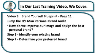 In Our Last Training Video, We Cover:
Video 3 Brand Yourself Blueprint - Page 11
Jump the Q’s Mini Personal Brand Audit
• How do we improve our image and design the best
personal brand?
Step 1 - Identify your existing brand
Step 2 - Determine your preferred brand
 