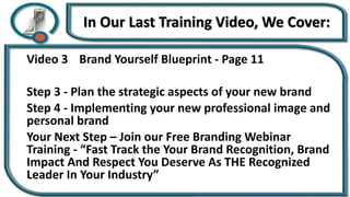 In Our Last Training Video, We Cover:
Video 3 Brand Yourself Blueprint - Page 11
Step 3 - Plan the strategic aspects of your new brand
Step 4 - Implementing your new professional image and
personal brand
Your Next Step – Join our Free Branding Webinar
Training - “Fast Track the Your Brand Recognition, Brand
Impact And Respect You Deserve As THE Recognized
Leader In Your Industry”
 