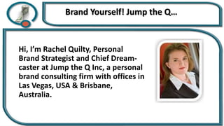 Brand Yourself! Jump the Q…
Hi, I’m Rachel Quilty, Personal
Brand Strategist and Chief Dream-
caster at Jump the Q Inc, a personal
brand consulting firm with offices in
Las Vegas, USA & Brisbane,
Australia.
 