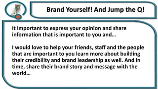 It important to express your opinion and share
information that is important to you and…
I would love to help your friends, staff and the people
that are important to you learn more about building
their credibility and brand leadership as well. And in
time, share their brand story and message with the
world…
 