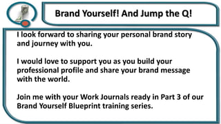 I look forward to sharing your personal brand story
and journey with you.
I would love to support you as you build your
professional profile and share your brand message
with the world.
Join me with your Work Journals ready in Part 3 of our
Brand Yourself Blueprint training series.
 