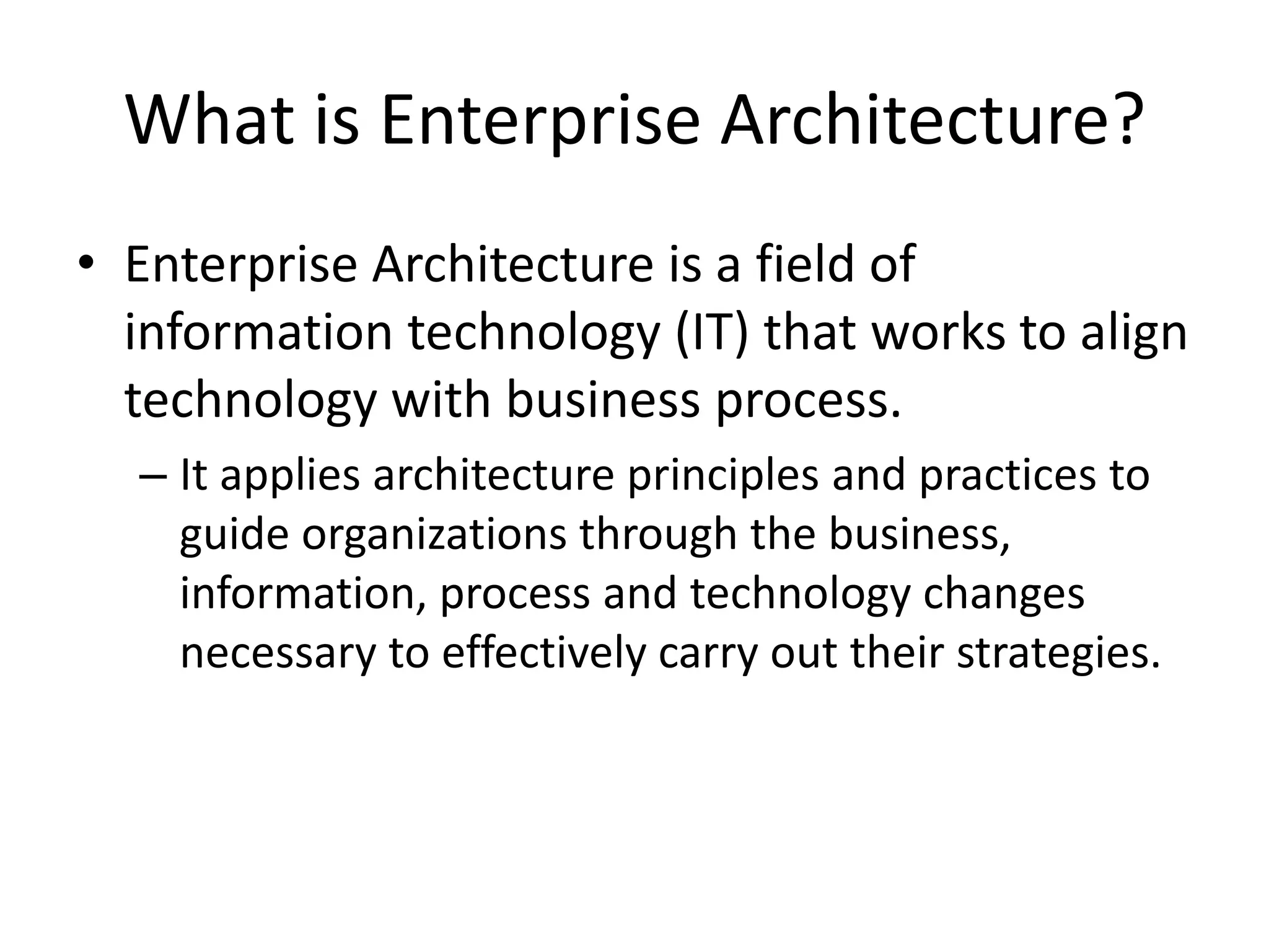 What is Enterprise Architecture?
• Enterprise Architecture is a field of
information technology (IT) that works to align
technology with business process.
– It applies architecture principles and practices to
guide organizations through the business,
information, process and technology changes
necessary to effectively carry out their strategies.