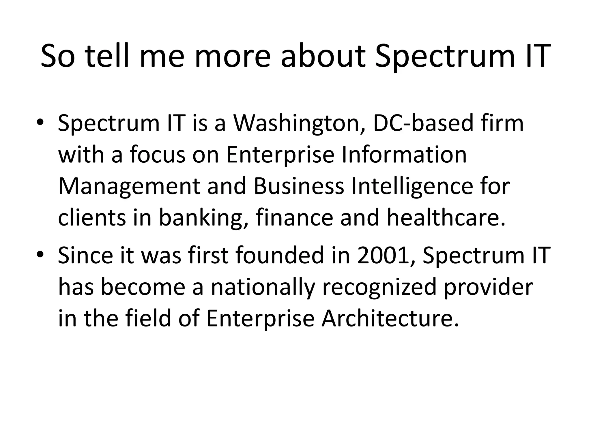 So tell me more about Spectrum IT
• Spectrum IT is a Washington, DC-based firm
with a focus on Enterprise Information
Management and Business Intelligence for
clients in banking, finance and healthcare.
• Since it was first founded in 2001, Spectrum IT
has become a nationally recognized provider
in the field of Enterprise Architecture.