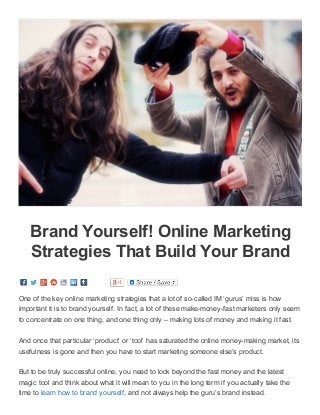3/16/2015 Brand Yourself! Online Marketing Strategies That Build Your Brand ­ Working At Home With KSMussselman
data:text/html;charset=utf­8,%3Cdiv%20class%3D%22page­header­image­single%20grid­container%20grid­parent%22%20style%3D%22border%3A%200px… 1/4
Brand Yourself! Online Marketing
Strategies That Build Your Brand
One of the key online marketing strategies that a lot of so­called IM ‘gurus’ miss is how
important it is to brand yourself. In fact, a lot of these make­money­fast marketers only seem
to concentrate on one thing, and one thing only – making lots of money and making it fast.
And once that particular ‘product’ or ‘tool’ has saturated the online money­making market, its
usefulness is gone and then you have to start marketing someone else’s product.
But to be truly successful online, you need to look beyond the fast money and the latest
magic tool and think about what it will mean to you in the long term if you actually take the
time to learn how to brand yourself, and not always help the guru’s brand instead.
 