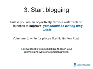 3. Start blogging
Unless you are an objectively terrible writer with no
intention to improve, you should be writing blog
posts.
Volunteer to write for places like Huffington Post.
Tip: Subscribe to relevant RSS feeds in your
interests and write one reaction a week.
 