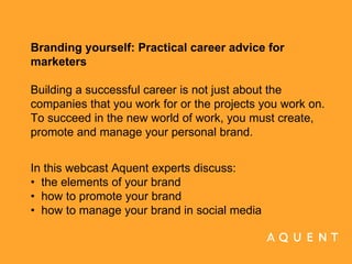 Branding yourself: Practical career advice for marketers Building a successful career is not just about the companies that you work for or the projects you work on. To succeed in the new world of work, you must create, promote and manage your personal brand.   In this webcast Aquent experts discuss: •  the elements of your brand •  how to promote your brand •  how to manage your brand in social media  