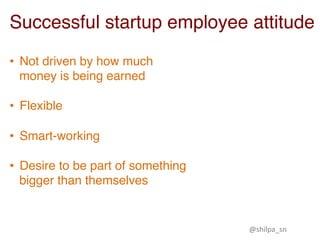 Successful startup employee attitude
•  Not driven by how much
money is being earned 
•  Flexible  
•  Smart-working  
•  Desire to be part of something
bigger than themselves
@shilpa_sn	
 