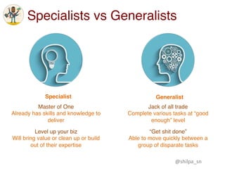 Specialists vs Generalists
Specialist Generalist
Master of One
Already has skills and knowledge to
deliver
Level up your biz
Will bring value or clean up or build
out of their expertise
Jack of all trade
Complete various tasks at “good
enough” level
“Get shit done”
Able to move quickly between a
group of disparate tasks
@shilpa_sn	
 