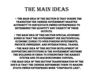 The Main Ideas
    • the main idea of the section is that during the
     transition the Chinese government granted
  authority to soe’s(state-Owned Enterprises) to
    determined the quantity and variety of their
                       outputs.
   • the main idea of this section special economic
   Zones is that the government use seZ’s(special
    Economic Zones) to open foreign investments,
    private ownership, and international trades.
    •the main idea of this section development of
 Supporting Institutions is the government reforms
  the buildings in China to strengthen the market
       system and its macroeconomic control.
•the main idea of this section transformation of the
soe’s is that the chinese reformers turns to making
  state-owned enterprises more “corporate-like”.
 