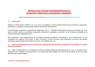 1
Jose Martos - Interforo Abogados Madrid
Brandy y orujo. Normas complementarias para la
producción, designación, presentación y etiquetado.
(Boletín Oficial del Estado de 26 de marzo del 2014; http://www.boe.es/boe/dias/2014/03/26/pdfs/BOE-A-2014-3251.pdf)
1.- Introducción.
Mediante, el Real Decreto 164/2014, de 14 de marzo, se establecen normas complementarias para la producción, designación,
presentación y etiquetado de determinadas bebidas espirituosas ("Real Decreto").
El Real Decreto se aprueba en desarrollo del Reglamento (CE) n.º 110/2008 del Parlamento Europeo y del Consejo, de 15 de
enero de 2008, relativo a la definición, designación, presentación, etiquetado y protección de las indicaciones geográficas de
bebidas espirituosas ("Reglamento CE").
Esta presentación trata exclusivamente de las bebidas espirituosas obtenidas, principalmente, de la transformación de uva
procedente de la especie "vitis vinífera", es decir, el brandy y el orujo. Así pues, esta presentación no trata de otra bebidas
espirituosas objeto del Real Decreto tales como el ron, anís destilado, licor, etc.
2.- Normas complementarias para la producción, designación, presentación y etiquetado de la categoría de bebida
espirituosa "Brandy".
2.1. Según el Reglamento CE, se entiende por brandy la bebida obtenida de aguardientes de vino, con o sin adición de un
destilado de vino, destilado a menos del 94,8 % vol, siempre que dicho destilado no exceda el límite máximo de 50 % en grado
alcohólico del producto acabado.
 