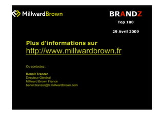 BRANDZ
                                        Top 100

                                      29 Avril 2009


Plus d’informations sur
http://www.millwardbrown.fr
Ou contactez :

Benoît Tranzer
Directeur Général
Millward Brown France
benoit.tranzer@fr.millwardbrown.com
 